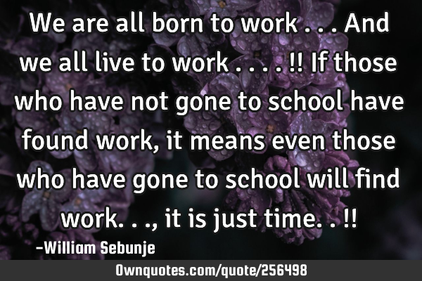 We are all born to work ...and we all live to work ....!! If those who have not gone to school have