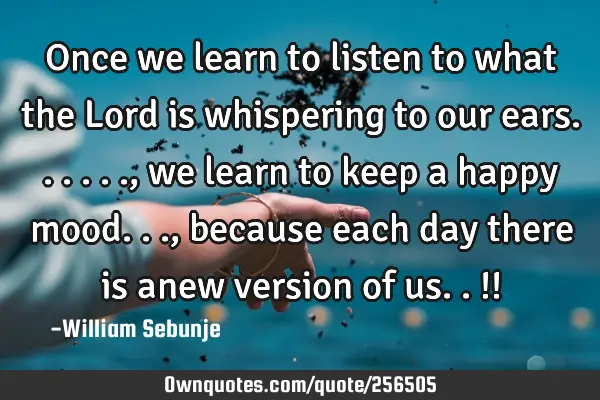 Once we learn to listen to what the Lord is whispering to our ears......, we learn to keep a happy