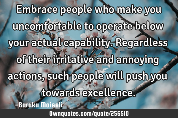 Embrace people who make you uncomfortable to operate below your actual capability. Regardless of