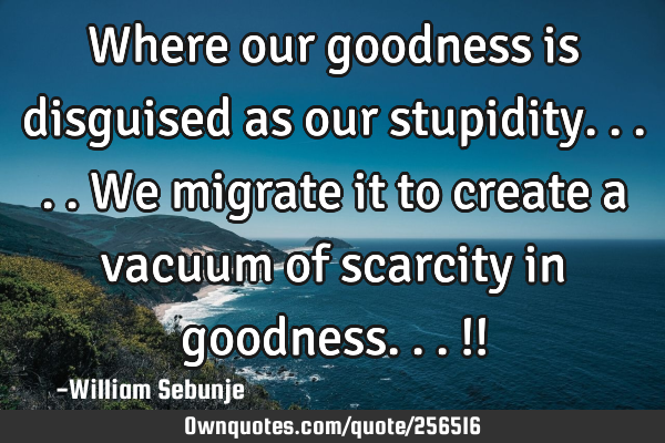 Where our goodness is disguised as our stupidity.....we migrate it to create a vacuum of scarcity