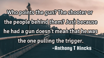 Who points the gun?
The shooter or the people behind them?
Just because he had a gun doesn