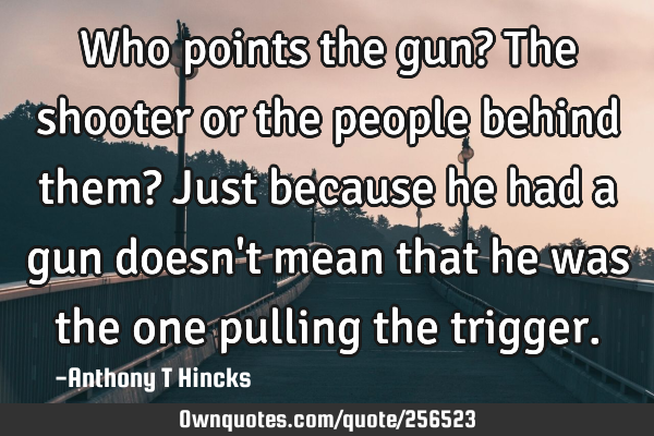 Who points the gun?
The shooter or the people behind them?
Just because he had a gun doesn