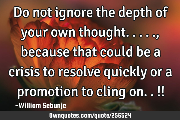 Do not ignore the depth of your own thought....., because that could be a crisis to resolve quickly