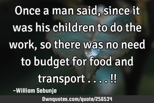 Once a man said, since it was his children to do the work, so there was no need to budget for food