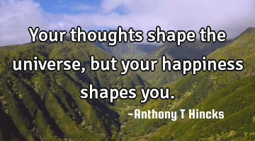Your thoughts shape the universe, but your happiness shapes you.