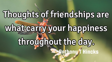 Thoughts of friendships are what carry your happiness throughout the day.