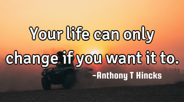 Your life can only change if you want it to.