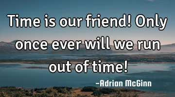 Time is our friend! Only once ever will we run out of time!