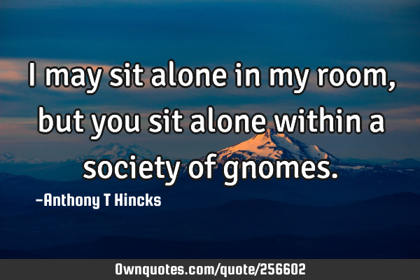 I may sit alone in my room, but you sit alone within a society of