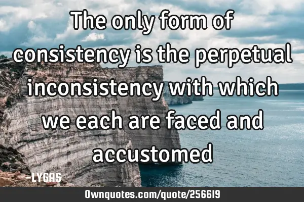 The only form of consistency is the perpetual inconsistency with which we each are faced and