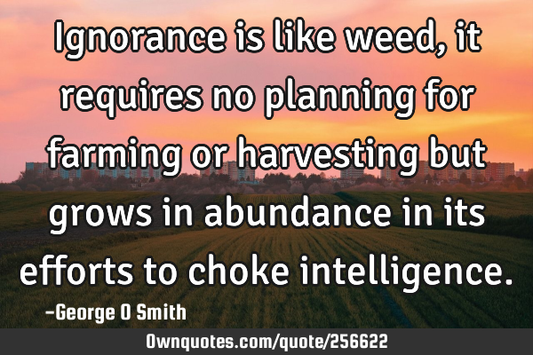 Ignorance is like weed, it requires no planning for farming or harvesting but grows in abundance in