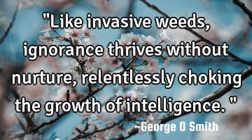 "Like invasive weeds, ignorance thrives without nurture, relentlessly choking the growth of