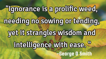 "Ignorance is a prolific weed, needing no sowing or tending, yet it strangles wisdom and