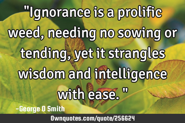 "Ignorance is a prolific weed, needing no sowing or tending, yet it strangles wisdom and