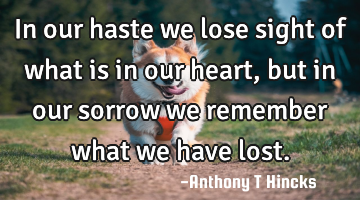 In our haste we lose sight of what is in our heart, but in our sorrow we remember what we have lost.
