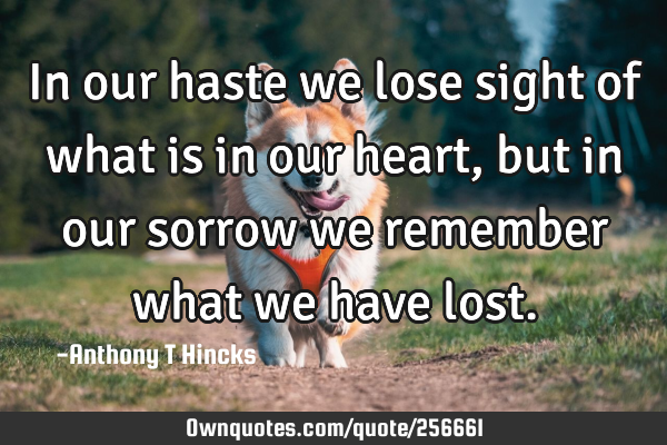 In our haste we lose sight of what is in our heart, but in our sorrow we remember what we have