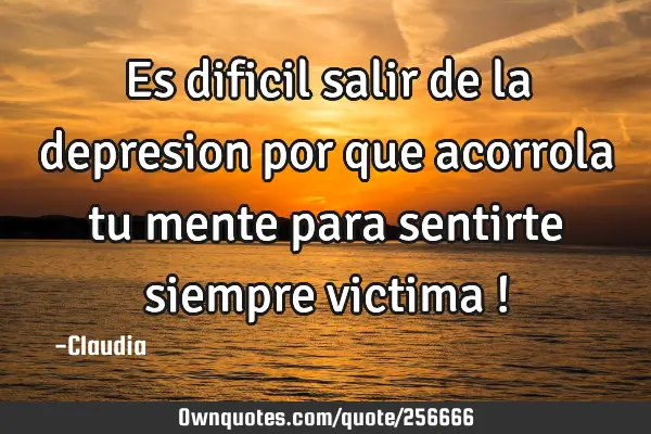 Es dificil salir de la  depresion por que acorrola tu mente para sentirte siempre victima !