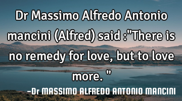 Dr Massimo Alfredo Antonio mancini (Alfred) said :"There is no remedy for love, but to love more."