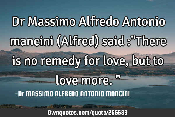 Dr Massimo Alfredo Antonio mancini (Alfred) said :"There is no remedy for love, but to love more."