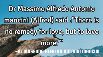 Dr Massimo Alfredo Antonio mancini (Alfred) said :"There is no remedy for love, but to love more."