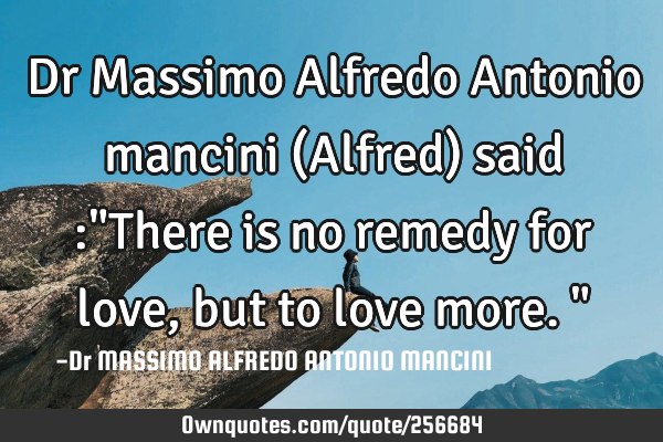 Dr Massimo Alfredo Antonio mancini (Alfred) said :"There is no remedy for love, but to love more."