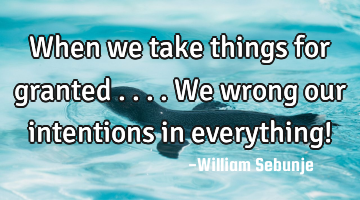 When we take things for granted ....we wrong our intentions in everything!
