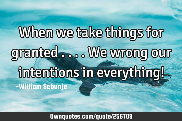 When we take things for granted ....we wrong our intentions in everything!