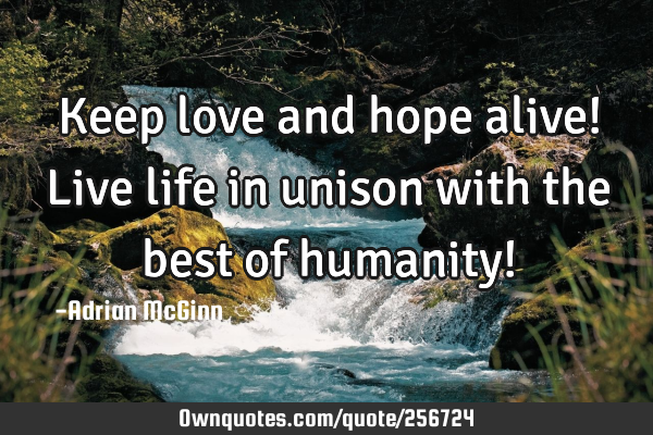 Keep love and hope alive! Live life in unison with the best of humanity!