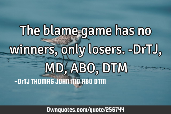 The blame game has no winners, only losers.-DrTJ,MD,ABO,DTM