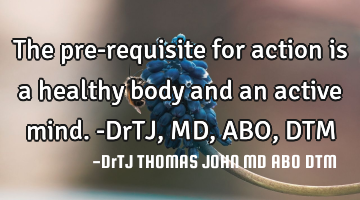The pre-requisite for action is a healthy body and an active mind.-DrTJ,MD,ABO,DTM