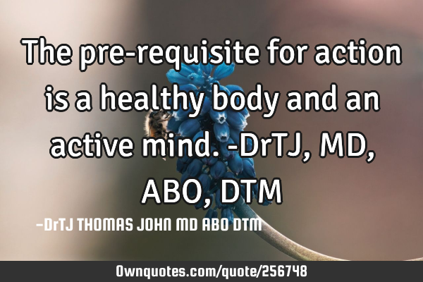 The pre-requisite for action is a healthy body and an active mind.-DrTJ,MD,ABO,DTM