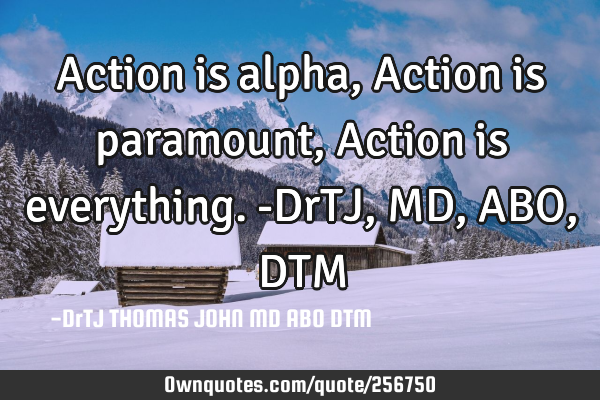 Action is alpha,
Action is paramount,
Action is everything.-DrTJ,MD,ABO,DTM