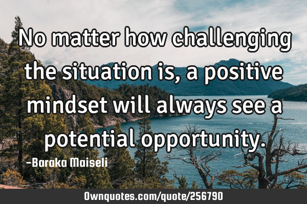 No matter how challenging the situation is, a positive mindset will always see a potential
