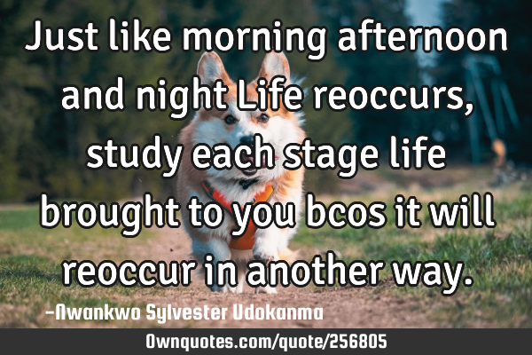 Just like morning afternoon and night Life reoccurs, study each stage life brought to you bcos it
