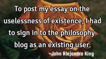 To post my essay on the uselessness of existence, I had to sign in to the philosophy blog as an