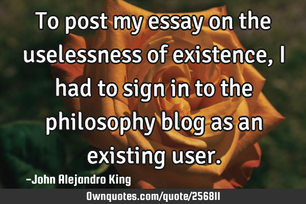 To post my essay on the uselessness of existence, I had to sign in to the philosophy blog as an