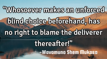 "Whosoever makes an unforced blind choice beforehand, has no right to blame the deliverer