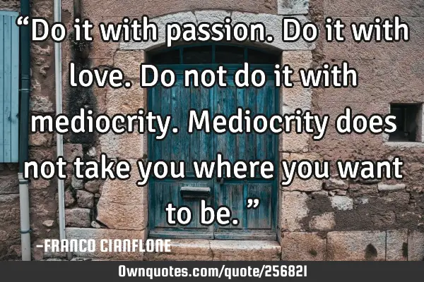 “Do it with passion.  Do it with love.  Do not do it with mediocrity. Mediocrity does not take