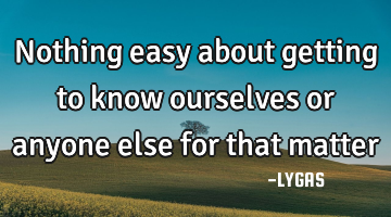 Nothing easy about getting to know ourselves or anyone else for that matter