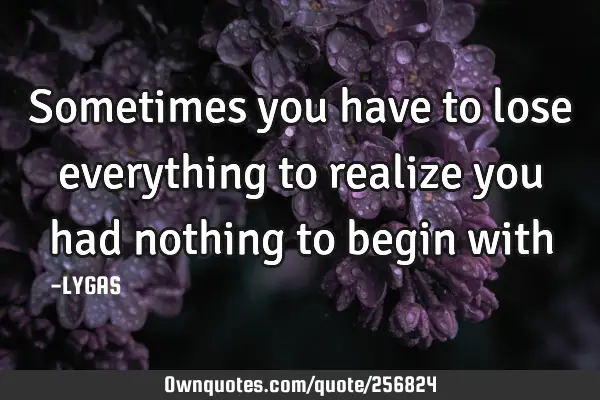 Sometimes you have to lose everything to realize you had nothing to begin