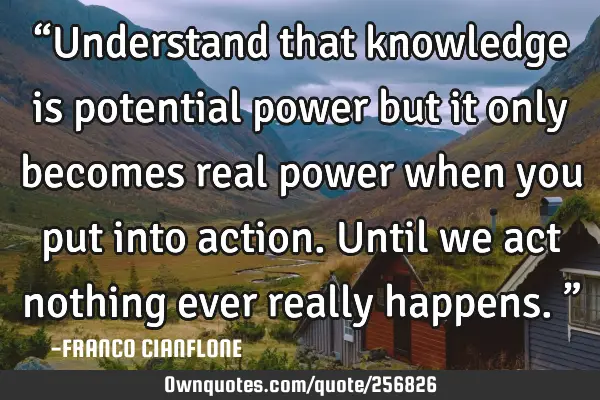 “Understand that knowledge is potential power but it only becomes real power when you put into