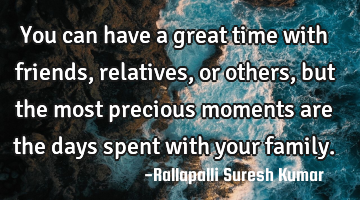 You can have a great time with friends, relatives, or others, 
but the most precious moments are
