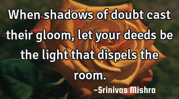 When shadows of doubt cast their gloom, let your deeds be the light that dispels the room.