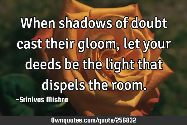 When shadows of doubt cast their gloom, let your deeds be the light that dispels the