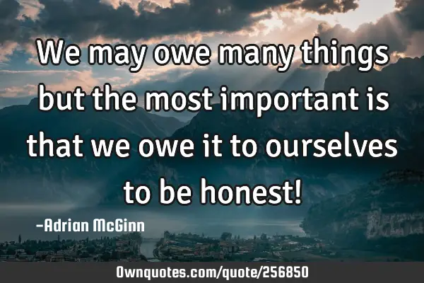 We may owe many things but the most important is that we owe it to ourselves to be honest!