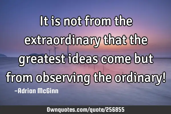 It is not from the extraordinary that the greatest ideas come but from observing the ordinary!