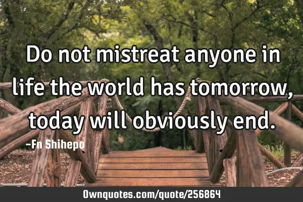 Do not mistreat anyone in life the world has tomorrow, today will obviously