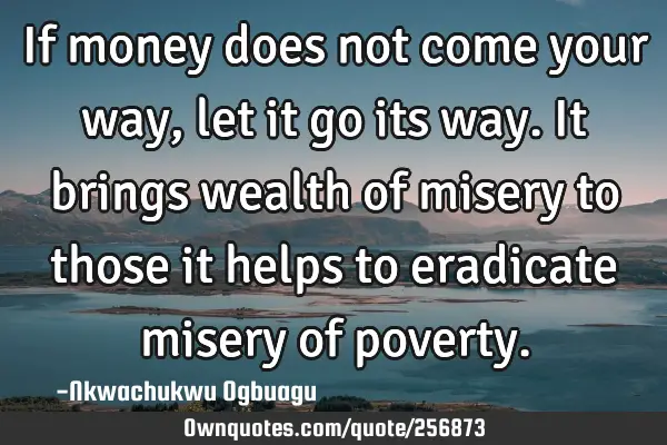 If money does not come your way, let it go its way. It brings wealth of misery to those it helps to