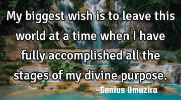 My biggest wish is to leave this world at a time when I have fully accomplished all the stages of