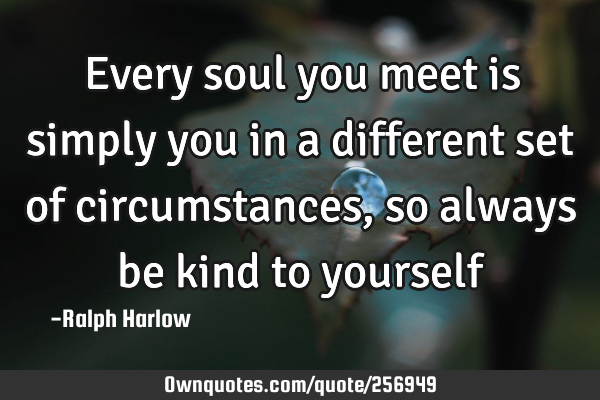 Every soul you meet is simply you in a different set of circumstances, so always be kind to